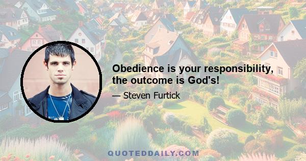 Obedience is your responsibility, the outcome is God's!