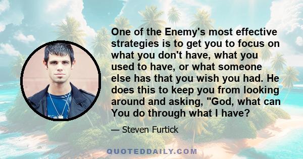 One of the Enemy's most effective strategies is to get you to focus on what you don't have, what you used to have, or what someone else has that you wish you had. He does this to keep you from looking around and asking, 