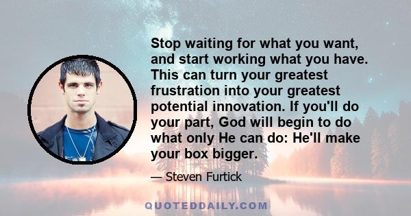 Stop waiting for what you want, and start working what you have. This can turn your greatest frustration into your greatest potential innovation. If you'll do your part, God will begin to do what only He can do: He'll