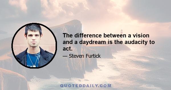 The difference between a vision and a daydream is the audacity to act.