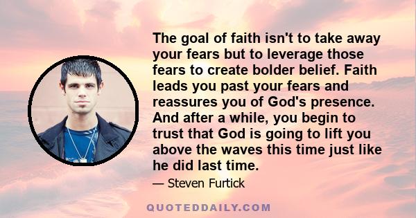 The goal of faith isn't to take away your fears but to leverage those fears to create bolder belief. Faith leads you past your fears and reassures you of God's presence. And after a while, you begin to trust that God is 