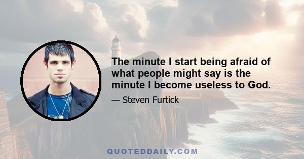 The minute I start being afraid of what people might say is the minute I become useless to God.