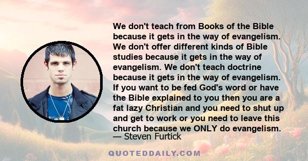 We don't teach from Books of the Bible because it gets in the way of evangelism. We don't offer different kinds of Bible studies because it gets in the way of evangelism. We don't teach doctrine because it gets in the