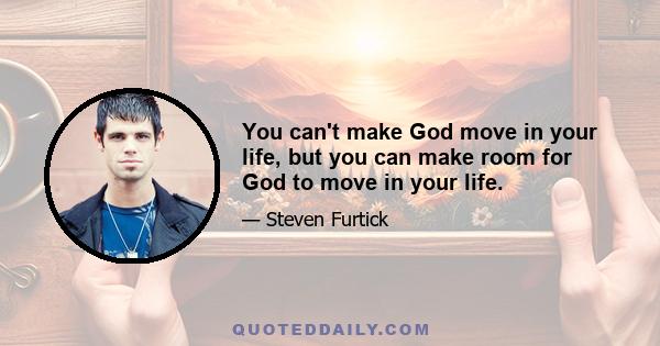 You can't make God move in your life, but you can make room for God to move in your life.