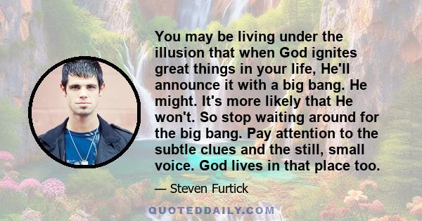 You may be living under the illusion that when God ignites great things in your life, He'll announce it with a big bang. He might. It's more likely that He won't. So stop waiting around for the big bang. Pay attention