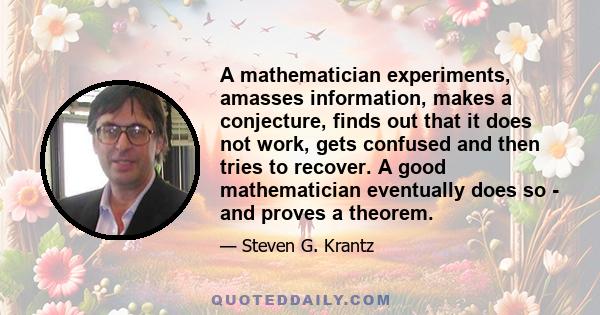 A mathematician experiments, amasses information, makes a conjecture, finds out that it does not work, gets confused and then tries to recover. A good mathematician eventually does so - and proves a theorem.