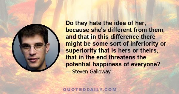 Do they hate the idea of her, because she's different from them, and that in this difference there might be some sort of inferiority or superiority that is hers or theirs, that in the end threatens the potential