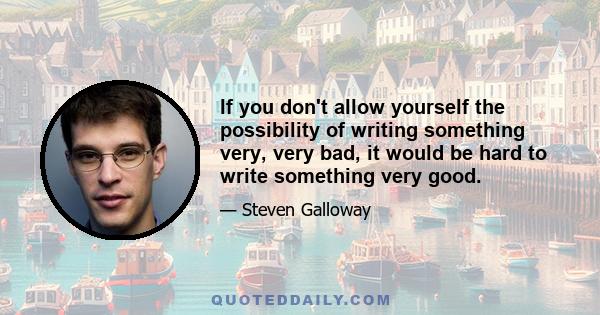 If you don't allow yourself the possibility of writing something very, very bad, it would be hard to write something very good.