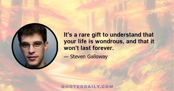 It's a rare gift to understand that your life is wondrous, and that it won't last forever.