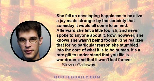 She felt an enveloping happiness to be alive, a joy made stronger by the certainty that someday it would all come to an end. Afterward she felt a little foolish, and never spoke to anyone about it. Now, however, she