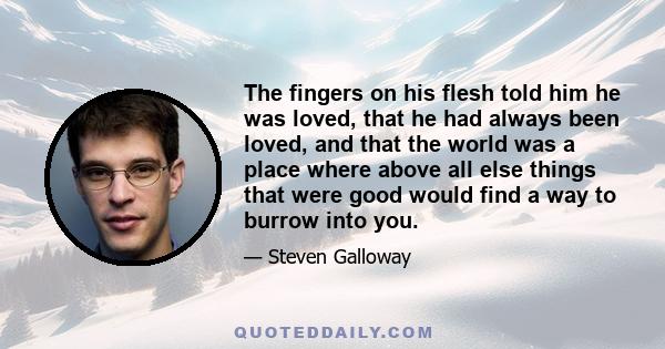 The fingers on his flesh told him he was loved, that he had always been loved, and that the world was a place where above all else things that were good would find a way to burrow into you.