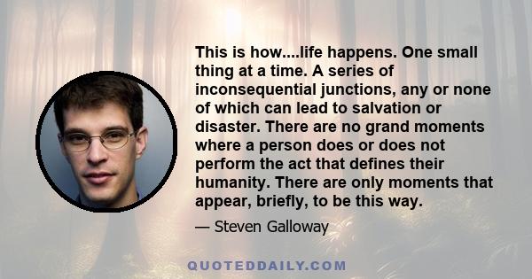 This is how....life happens. One small thing at a time. A series of inconsequential junctions, any or none of which can lead to salvation or disaster. There are no grand moments where a person does or does not perform