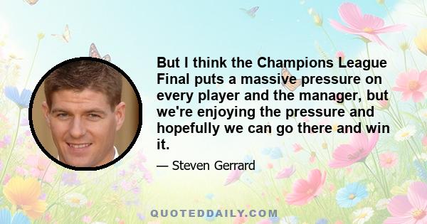 But I think the Champions League Final puts a massive pressure on every player and the manager, but we're enjoying the pressure and hopefully we can go there and win it.