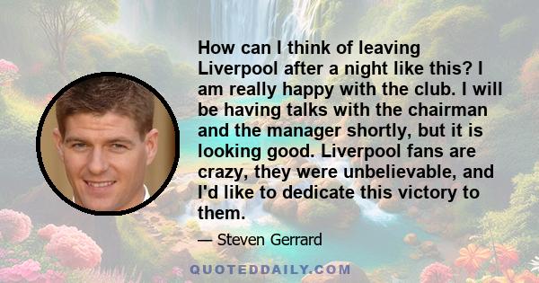 How can I think of leaving Liverpool after a night like this? I am really happy with the club. I will be having talks with the chairman and the manager shortly, but it is looking good. Liverpool fans are crazy, they