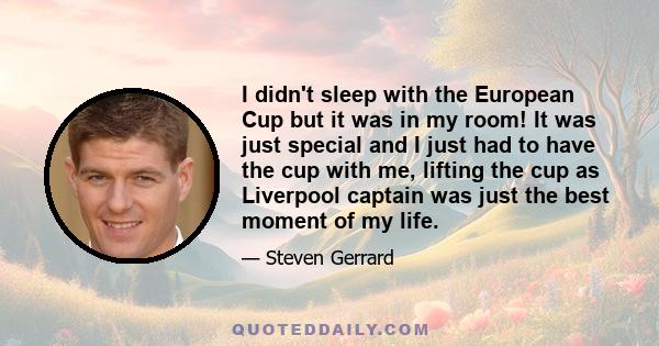 I didn't sleep with the European Cup but it was in my room! It was just special and I just had to have the cup with me, lifting the cup as Liverpool captain was just the best moment of my life.