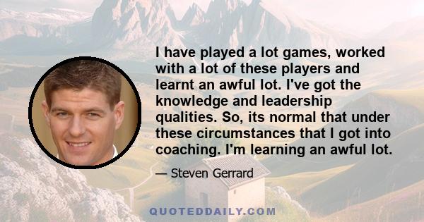 I have played a lot games, worked with a lot of these players and learnt an awful lot. I've got the knowledge and leadership qualities. So, its normal that under these circumstances that I got into coaching. I'm