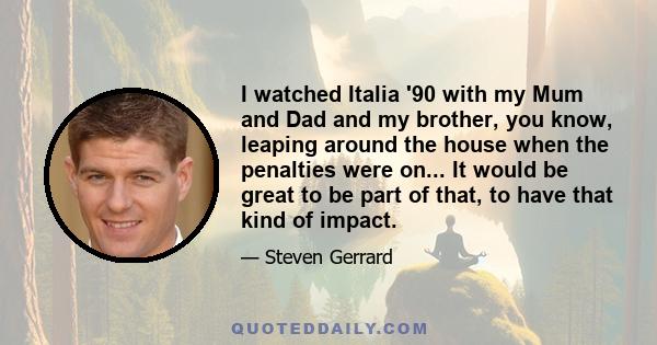 I watched Italia '90 with my Mum and Dad and my brother, you know, leaping around the house when the penalties were on... It would be great to be part of that, to have that kind of impact.