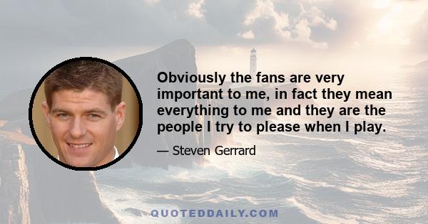 Obviously the fans are very important to me, in fact they mean everything to me and they are the people I try to please when I play.