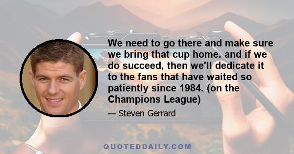 We need to go there and make sure we bring that cup home. and if we do succeed, then we'll dedicate it to the fans that have waited so patiently since 1984. (on the Champions League)