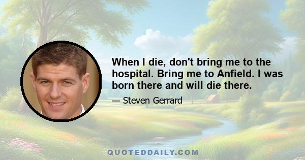 When I die, don't bring me to the hospital. Bring me to Anfield. I was born there and will die there.