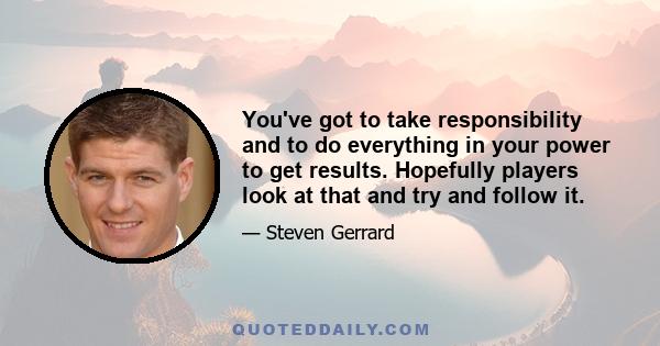 You've got to take responsibility and to do everything in your power to get results. Hopefully players look at that and try and follow it.