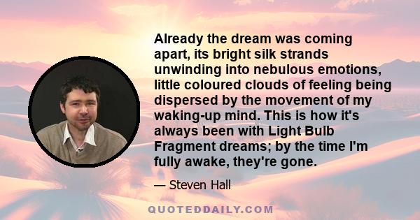 Already the dream was coming apart, its bright silk strands unwinding into nebulous emotions, little coloured clouds of feeling being dispersed by the movement of my waking-up mind. This is how it's always been with