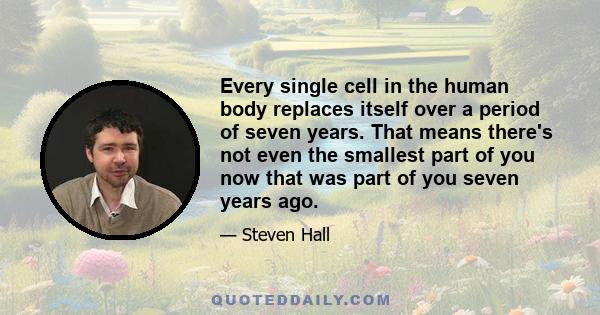 Every single cell in the human body replaces itself over a period of seven years. That means there's not even the smallest part of you now that was part of you seven years ago.