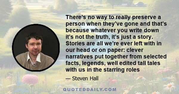 There’s no way to really preserve a person when they’ve gone and that’s because whatever you write down it’s not the truth, it’s just a story. Stories are all we’re ever left with in our head or on paper: clever