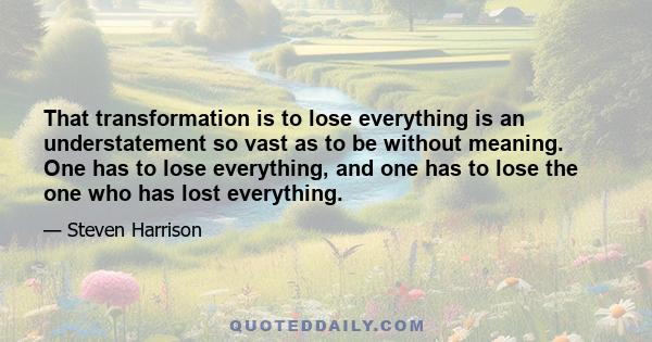 That transformation is to lose everything is an understatement so vast as to be without meaning. One has to lose everything, and one has to lose the one who has lost everything.