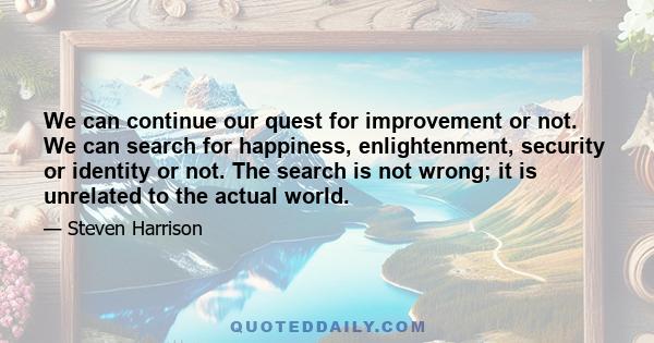 We can continue our quest for improvement or not. We can search for happiness, enlightenment, security or identity or not. The search is not wrong; it is unrelated to the actual world.