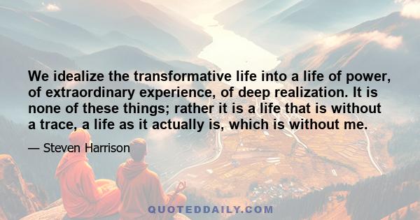 We idealize the transformative life into a life of power, of extraordinary experience, of deep realization. It is none of these things; rather it is a life that is without a trace, a life as it actually is, which is