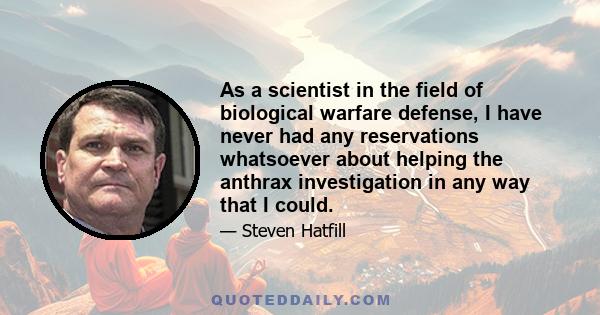 As a scientist in the field of biological warfare defense, I have never had any reservations whatsoever about helping the anthrax investigation in any way that I could.