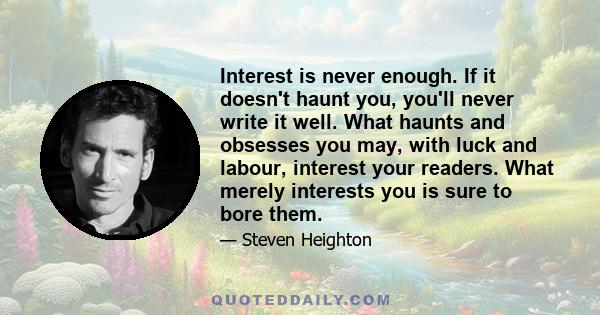 Interest is never enough. If it doesn't haunt you, you'll never write it well. What haunts and obsesses you may, with luck and labour, interest your readers. What merely interests you is sure to bore them.