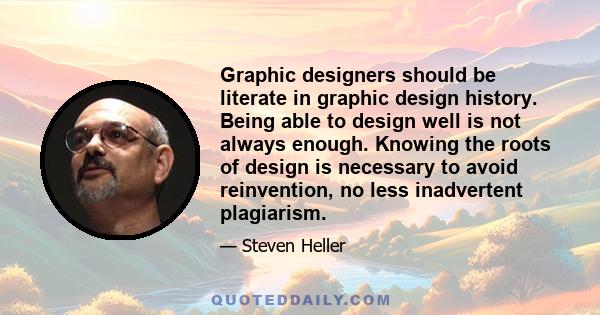 Graphic designers should be literate in graphic design history. Being able to design well is not always enough. Knowing the roots of design is necessary to avoid reinvention, no less inadvertent plagiarism.