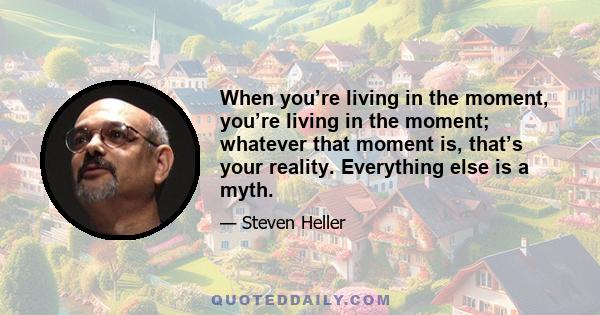 When you’re living in the moment, you’re living in the moment; whatever that moment is, that’s your reality. Everything else is a myth.