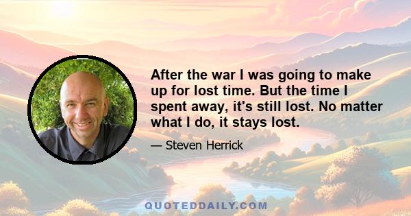 After the war I was going to make up for lost time. But the time I spent away, it's still lost. No matter what I do, it stays lost.