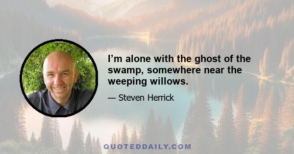 I’m alone with the ghost of the swamp, somewhere near the weeping willows.