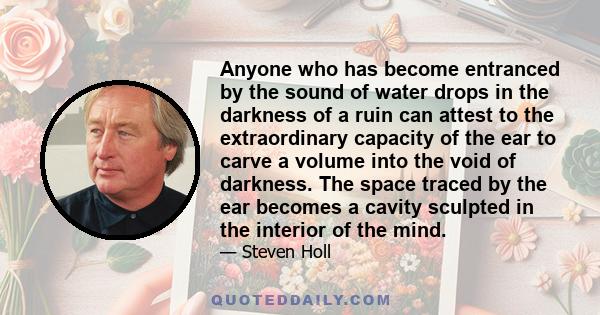 Anyone who has become entranced by the sound of water drops in the darkness of a ruin can attest to the extraordinary capacity of the ear to carve a volume into the void of darkness. The space traced by the ear becomes