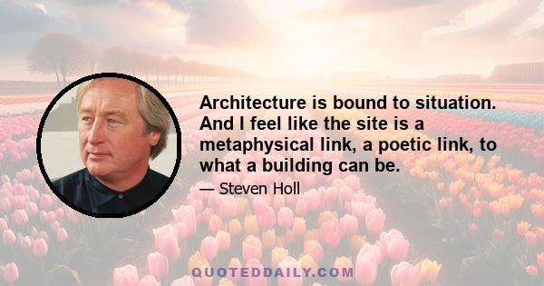 Architecture is bound to situation. And I feel like the site is a metaphysical link, a poetic link, to what a building can be.