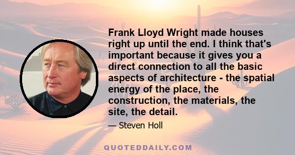 Frank Lloyd Wright made houses right up until the end. I think that's important because it gives you a direct connection to all the basic aspects of architecture - the spatial energy of the place, the construction, the