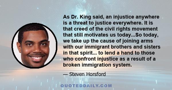 As Dr. King said, an injustice anywhere is a threat to justice everywhere. It is that creed of the civil rights movement that still motivates us today...So today, we take up the cause of joining arms with our immigrant