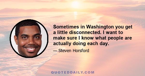 Sometimes in Washington you get a little disconnected. I want to make sure I know what people are actually doing each day.