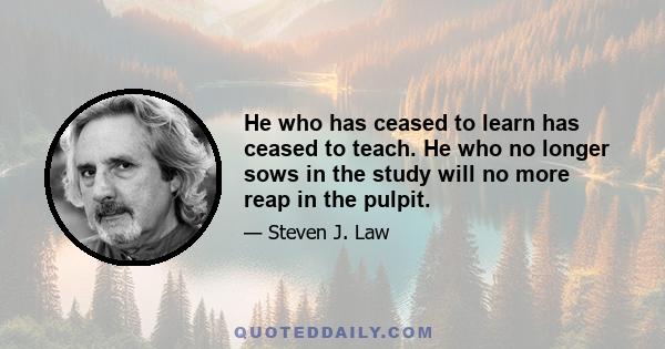 He who has ceased to learn has ceased to teach. He who no longer sows in the study will no more reap in the pulpit.