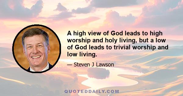 A high view of God leads to high worship and holy living, but a low of God leads to trivial worship and low living.