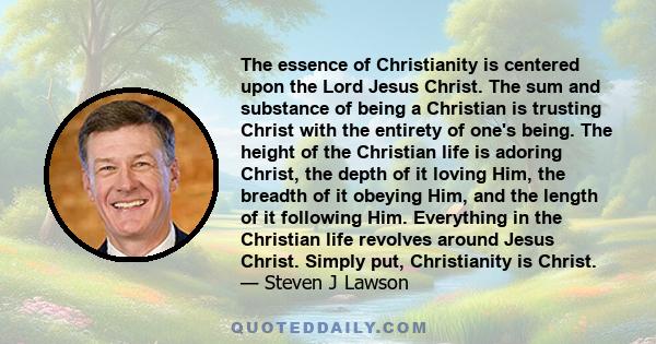 The essence of Christianity is centered upon the Lord Jesus Christ. The sum and substance of being a Christian is trusting Christ with the entirety of one's being. The height of the Christian life is adoring Christ, the 