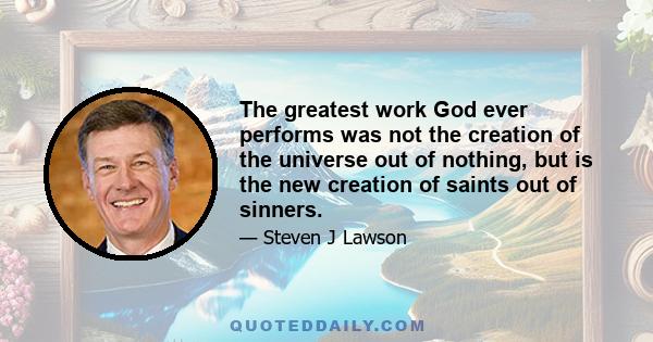 The greatest work God ever performs was not the creation of the universe out of nothing, but is the new creation of saints out of sinners.