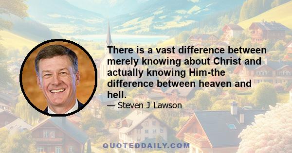 There is a vast difference between merely knowing about Christ and actually knowing Him-the difference between heaven and hell.