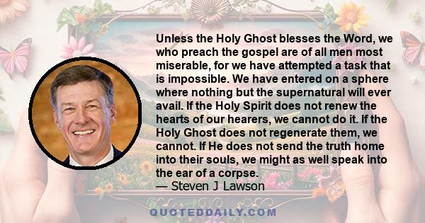 Unless the Holy Ghost blesses the Word, we who preach the gospel are of all men most miserable, for we have attempted a task that is impossible. We have entered on a sphere where nothing but the supernatural will ever