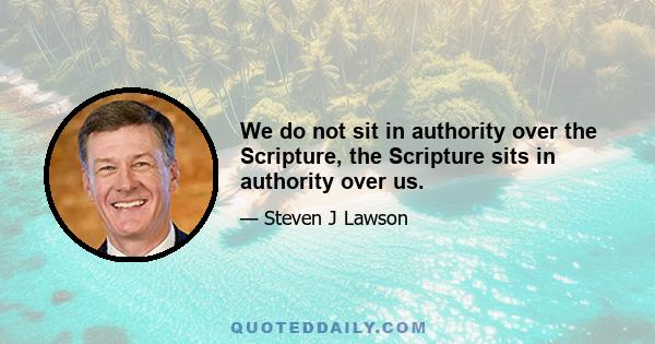 We do not sit in authority over the Scripture, the Scripture sits in authority over us.