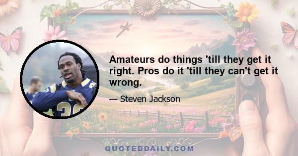 Amateurs do things 'till they get it right. Pros do it 'till they can't get it wrong.